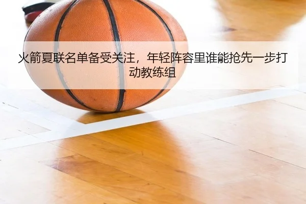 火箭夏联名单备受关注，年轻阵容里谁能抢先一步打动教练组